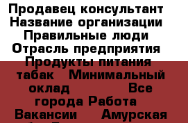 Продавец-консультант › Название организации ­ Правильные люди › Отрасль предприятия ­ Продукты питания, табак › Минимальный оклад ­ 30 000 - Все города Работа » Вакансии   . Амурская обл.,Благовещенск г.